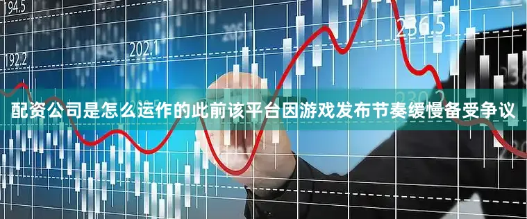 配资公司是怎么运作的此前该平台因游戏发布节奏缓慢备受争议
