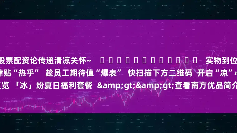 股票配资论传递清凉关怀~    ❄❄❄❄❄❄❄❄❄❄❄❄  实物到位 关怀翻倍  还在等什么？！  趁津贴“热乎”  趁员工期待值“爆表”  快扫描下方二维码  开启“凉”心采购  ☟☟    △一键速览 「冰」纷夏日福利套餐  &gt;&gt;查看南方优品简介及2025年清凉品福利方案&lt;&lt;    撰文：郑彦桁