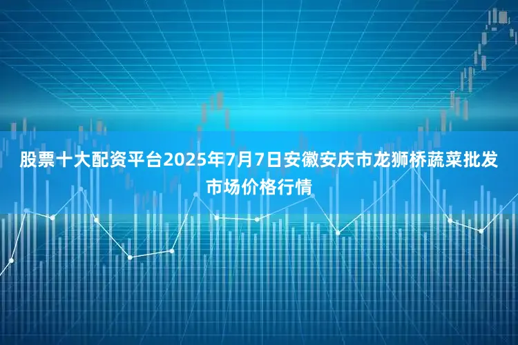 股票十大配资平台2025年7月7日安徽安庆市龙狮桥蔬菜批发市场价格行情