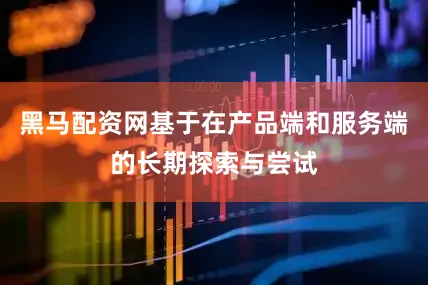 黑马配资网基于在产品端和服务端的长期探索与尝试